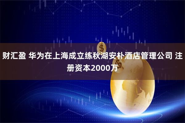 财汇盈 华为在上海成立练秋湖安朴酒店管理公司 注册资本2000万