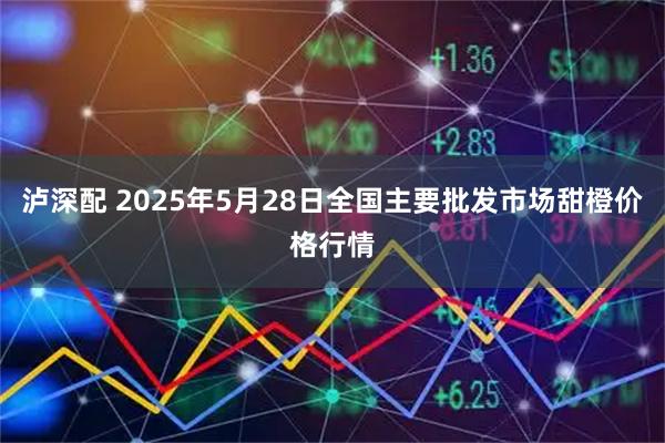 泸深配 2025年5月28日全国主要批发市场甜橙价格行情