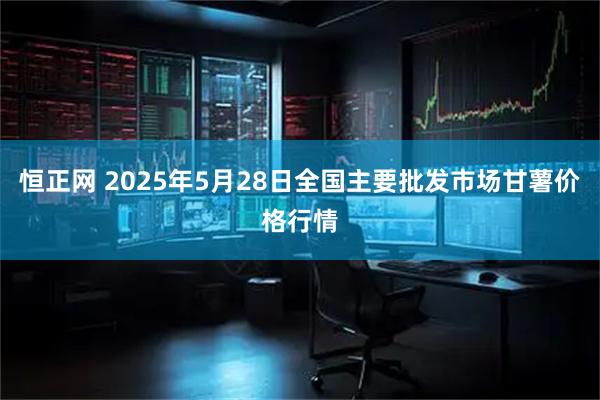 恒正网 2025年5月28日全国主要批发市场甘薯价格行情