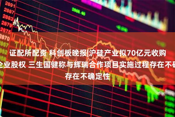 证配所配资 科创板晚报|沪硅产业拟70亿元收购三家企业股权 三生国健称与辉瑞合作项目实施过程存在不确定性