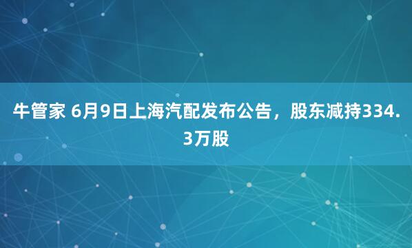 牛管家 6月9日上海汽配发布公告，股东减持334.3万股