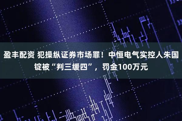 盈丰配资 犯操纵证券市场罪！中恒电气实控人朱国锭被“判三缓四”，罚金100万元
