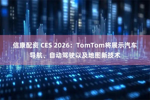 信康配资 CES 2026：TomTom将展示汽车导航、自动驾驶以及地图新技术
