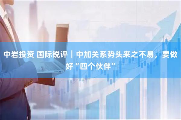 中岩投资 国际锐评｜中加关系势头来之不易，要做好“四个伙伴”