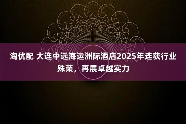 淘优配 大连中远海运洲际酒店2025年连获行业殊荣，再展卓越实力