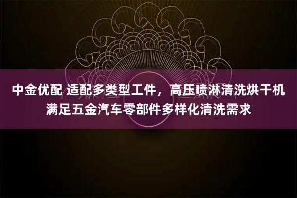 中金优配 适配多类型工件，高压喷淋清洗烘干机满足五金汽车零部件多样化清洗需求