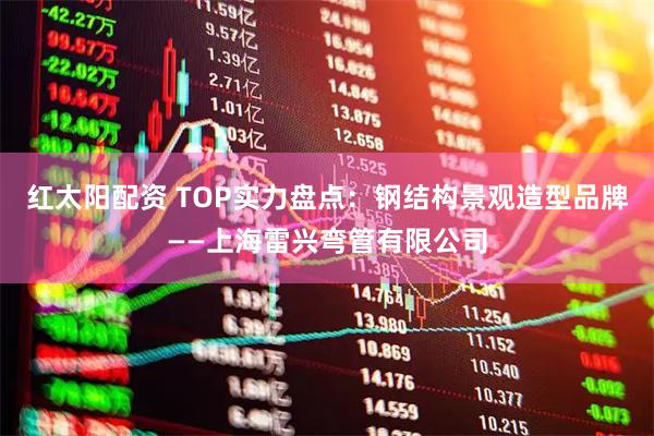 红太阳配资 TOP实力盘点：钢结构景观造型品牌——上海雷兴弯管有限公司