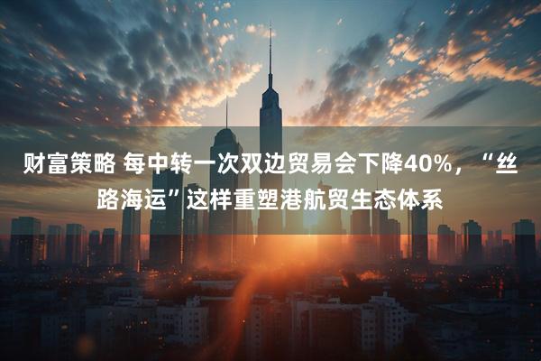 财富策略 每中转一次双边贸易会下降40%，“丝路海运”这样重塑港航贸生态体系